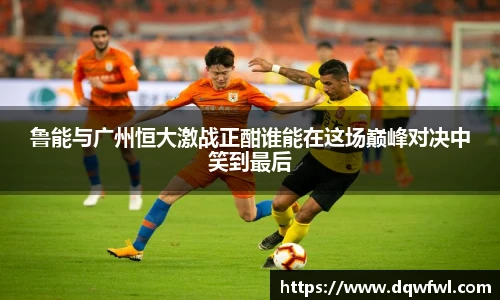 鲁能与广州恒大激战正酣谁能在这场巅峰对决中笑到最后